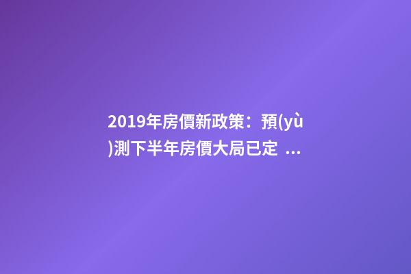 2019年房價新政策：預(yù)測下半年房價大局已定，以后房價會跌還是會漲？